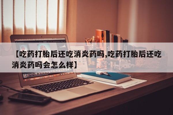 流产药怎么买【吃药打胎后还吃消炎药吗,吃药打胎后还吃消炎药吗会怎么样】