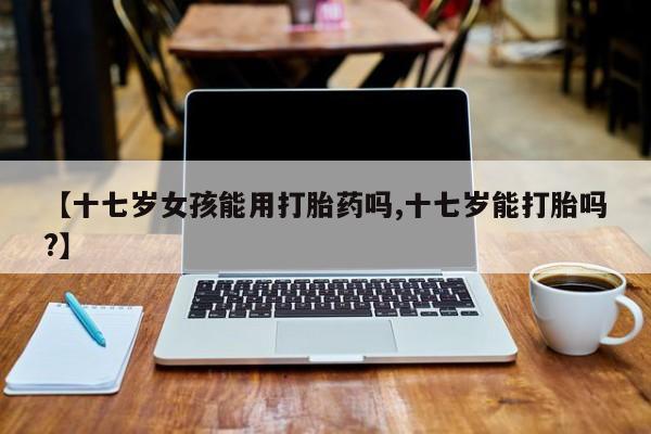 流产药怎么买【十七岁女孩能用打胎药吗,十七岁能打胎吗?】