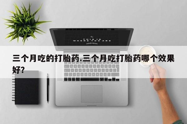 流产药怎么买三个月吃的打胎药.三个月吃打胎药哪个效果好？