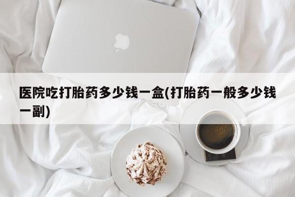 流产药怎么买医院吃打胎药多少钱一盒(打胎药一般多少钱一副)
