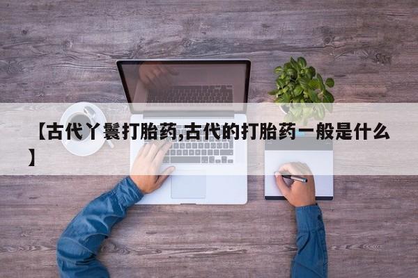 流产药怎么买【古代丫鬟打胎药,古代的打胎药一般是什么】