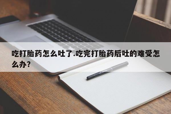流产药怎么买吃打胎药怎么吐了.吃完打胎药后吐的难受怎么办？