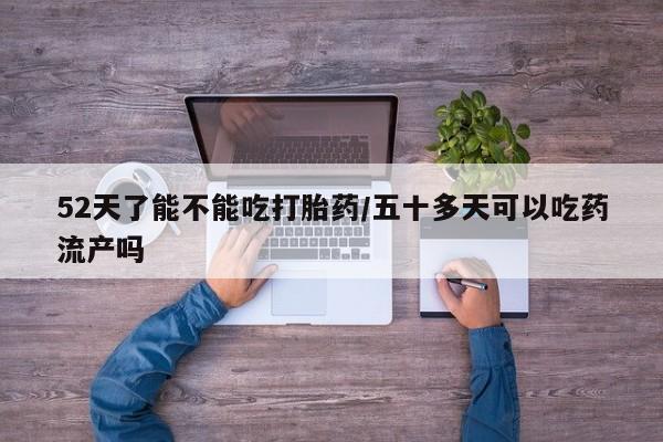 流产药怎么买52天了能不能吃打胎药/五十多天可以吃药流产吗