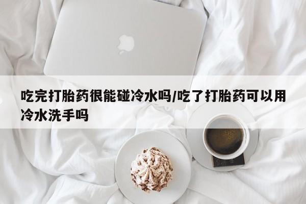 流产药怎么买吃完打胎药很能碰冷水吗/吃了打胎药可以用冷水洗手吗