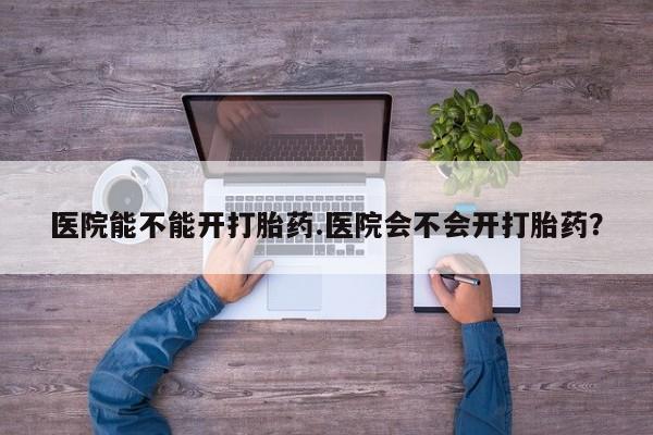 流产药怎么买医院能不能开打胎药.医院会不会开打胎药？