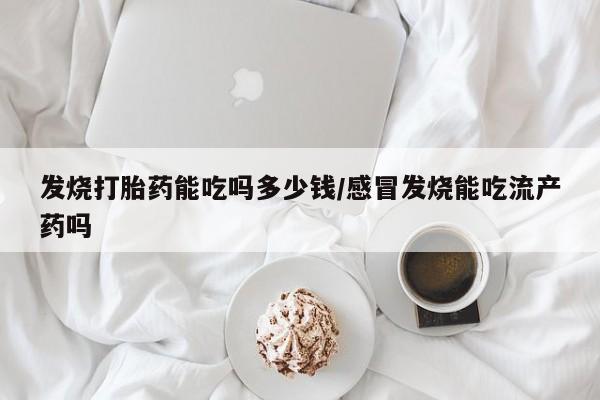 流产药怎么买发烧打胎药能吃吗多少钱/感冒发烧能吃流产药吗