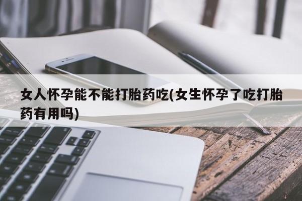 流产药怎么买女人怀孕能不能打胎药吃(女生怀孕了吃打胎药有用吗)