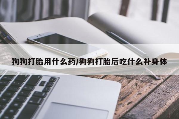 流产药怎么买狗狗打胎用什么药/狗狗打胎后吃什么补身体