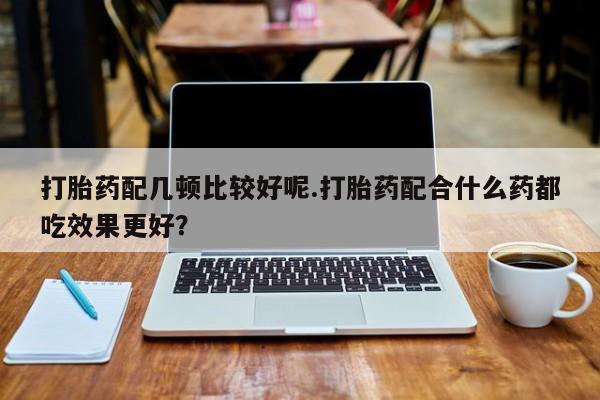 流产药怎么买打胎药配几顿比较好呢.打胎药配合什么药都吃效果更好？