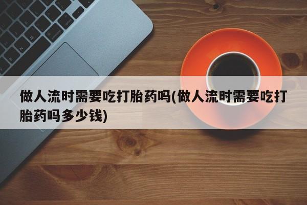 流产药怎么买做人流时需要吃打胎药吗(做人流时需要吃打胎药吗多少钱)