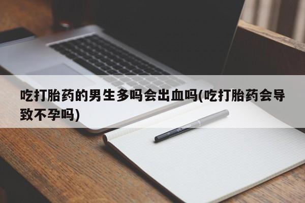 流产药怎么买吃打胎药的男生多吗会出血吗(吃打胎药会导致不孕吗)