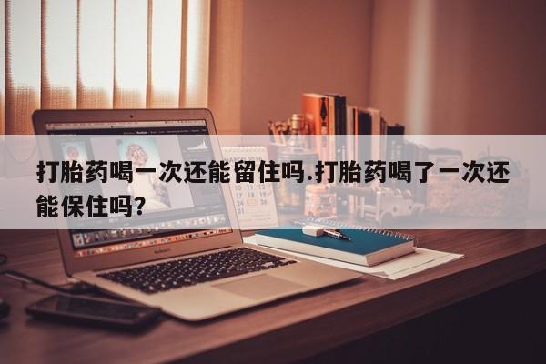 流产药怎么买打胎药喝一次还能留住吗.打胎药喝了一次还能保住吗？