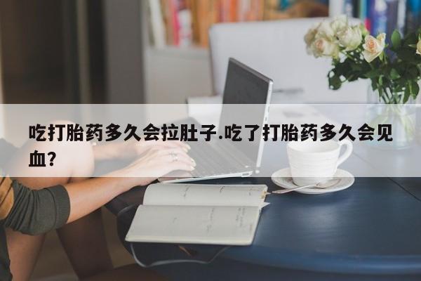 流产药怎么买吃打胎药多久会拉肚子.吃了打胎药多久会见血？