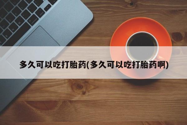 流产药怎么买多久可以吃打胎药(多久可以吃打胎药啊)
