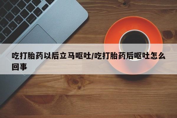 流产药怎么买吃打胎药以后立马呕吐/吃打胎药后呕吐怎么回事