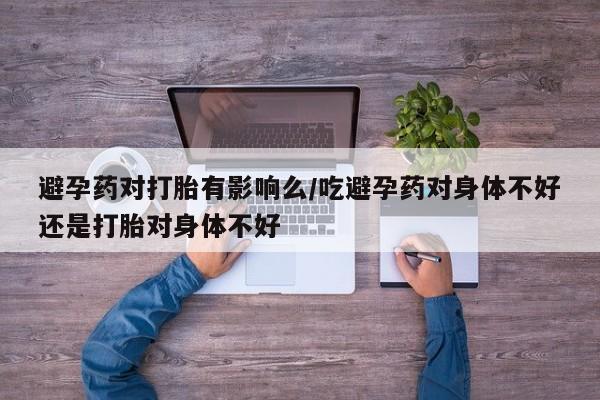 流产药怎么买避孕药对打胎有影响么/吃避孕药对身体不好还是打胎对身体不好