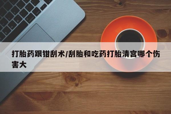 流产药怎么买打胎药跟钳刮术/刮胎和吃药打胎清宫哪个伤害大