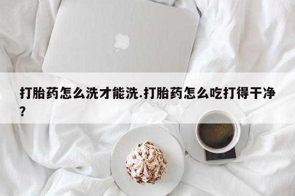 流产药怎么买打胎药怎么洗才能洗.打胎药怎么吃打得干净？