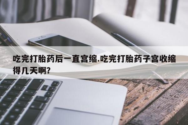 流产药怎么买吃完打胎药后一直宫缩.吃完打胎药子宫收缩得几天啊？