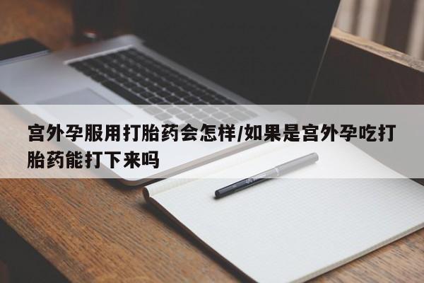 流产药怎么买宫外孕服用打胎药会怎样/如果是宫外孕吃打胎药能打下来吗