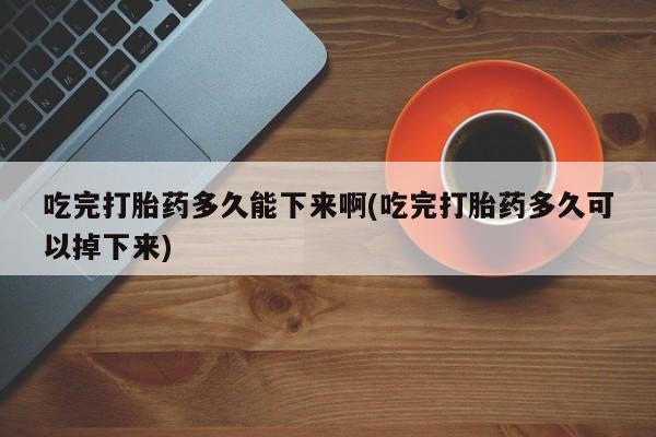 流产药怎么买吃完打胎药多久能下来啊(吃完打胎药多久可以掉下来)